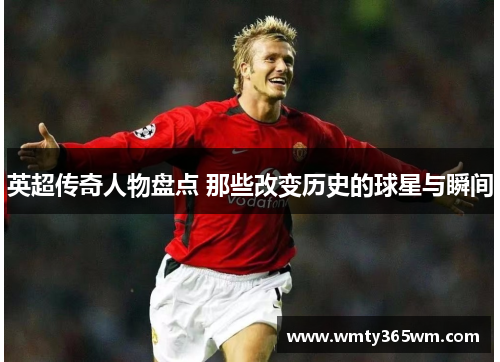 英超传奇人物盘点 那些改变历史的球星与瞬间