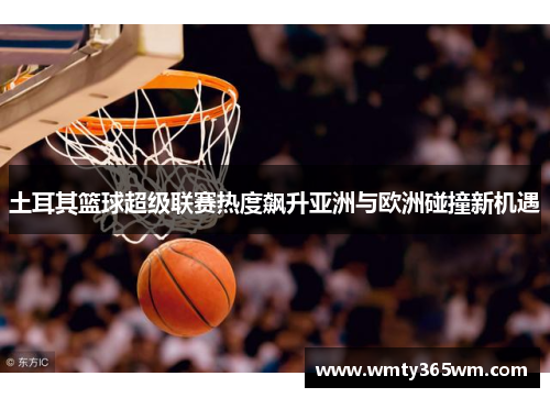 土耳其篮球超级联赛热度飙升亚洲与欧洲碰撞新机遇